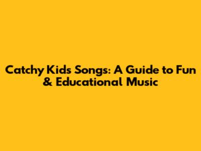 Catchy Kids Songs: A Guide to Fun & Educational Music