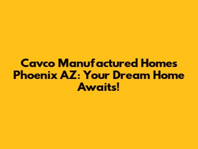 Cavco Manufactured Homes Phoenix AZ: Your Dream Home Awaits!