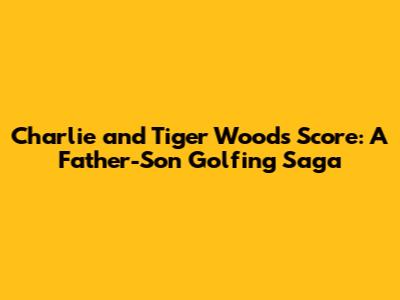 Charlie and Tiger Woods Score: A Father-Son Golfing Saga