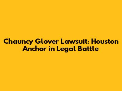 Chauncy Glover Lawsuit: Houston Anchor in Legal Battle