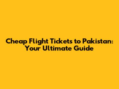 Cheap Flight Tickets to Pakistan: Your Ultimate Guide
