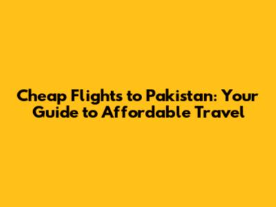 Cheap Flights to Pakistan: Your Guide to Affordable Travel