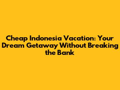 Cheap Indonesia Vacation: Your Dream Getaway Without Breaking the Bank