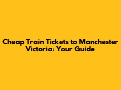 Cheap Train Tickets to Manchester Victoria: Your Guide