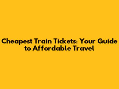 Cheapest Train Tickets: Your Guide to Affordable Travel