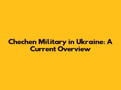 Chechen Military in Ukraine: A Current Overview
