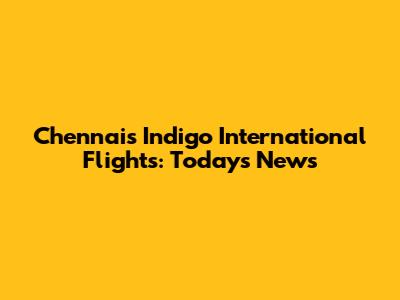 Chennai's Indigo International Flights: Today's News