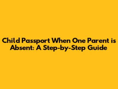 Child Passport When One Parent is Absent: A Step-by-Step Guide