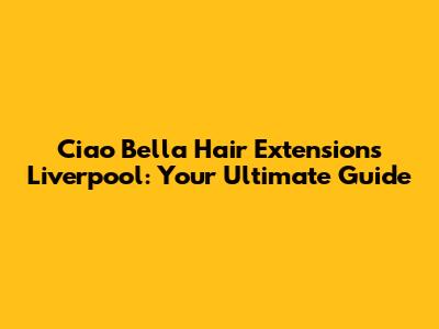 Ciao Bella Hair Extensions Liverpool: Your Ultimate Guide