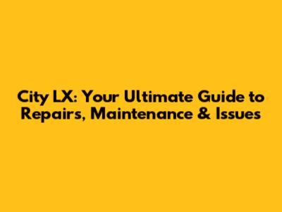 City LX: Your Ultimate Guide to Repairs, Maintenance & Issues