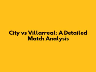 City vs Villarreal: A Detailed Match Analysis