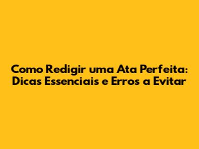 Como Redigir uma Ata Perfeita: Dicas Essenciais e Erros a Evitar
