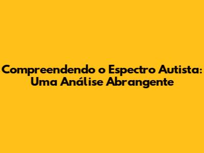 Compreendendo o Espectro Autista: Uma Análise Abrangente