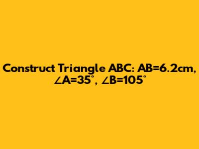 Construct Triangle ABC: AB=6.2cm, ∠A=35°, ∠B=105°