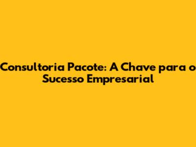Consultoria Pacote: A Chave para o Sucesso Empresarial