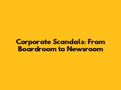 Corporate Scandals: From Boardroom to Newsroom