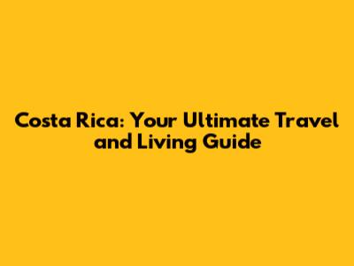 Costa Rica: Your Ultimate Travel and Living Guide