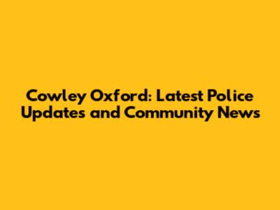 Cowley Oxford: Latest Police Updates and Community News