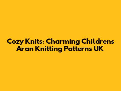 Cozy Knits: Charming Children's Aran Knitting Patterns UK