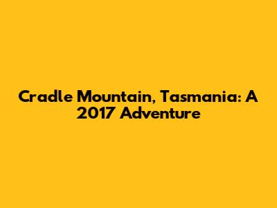 Cradle Mountain, Tasmania: A 2017 Adventure
