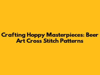 Crafting Hoppy Masterpieces: Beer Art Cross Stitch Patterns