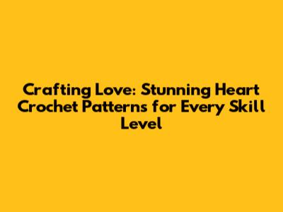 Crafting Love: Stunning Heart Crochet Patterns for Every Skill Level