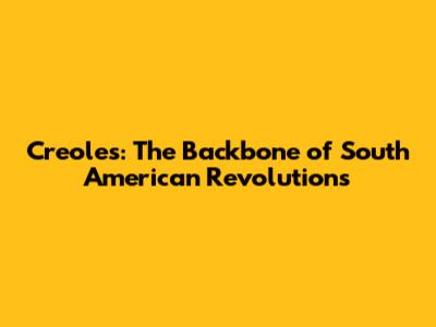 Creoles: The Backbone of South American Revolutions