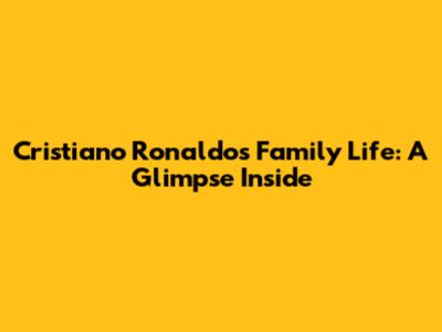 Cristiano Ronaldo's Family Life: A Glimpse Inside