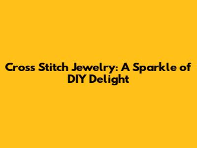 Cross Stitch Jewelry: A Sparkle of DIY Delight