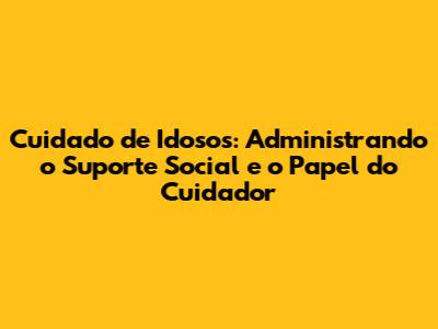 Cuidado de Idosos: Administrando o Suporte Social e o Papel do Cuidador