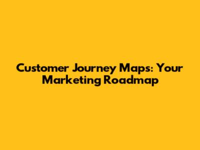 Customer Journey Maps: Your Marketing Roadmap