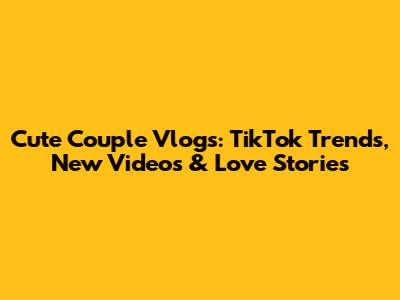 Cute Couple Vlogs: TikTok Trends, New Videos & Love Stories