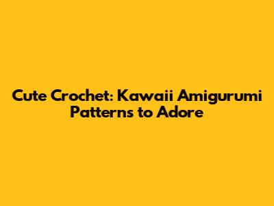 Cute Crochet: Kawaii Amigurumi Patterns to Adore
