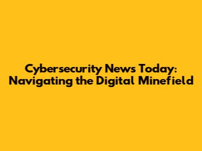 Cybersecurity News Today: Navigating the Digital Minefield
