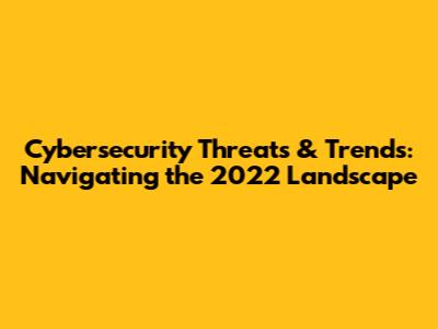 Cybersecurity Threats & Trends: Navigating the 2022 Landscape