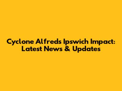 Cyclone Alfred's Ipswich Impact: Latest News & Updates