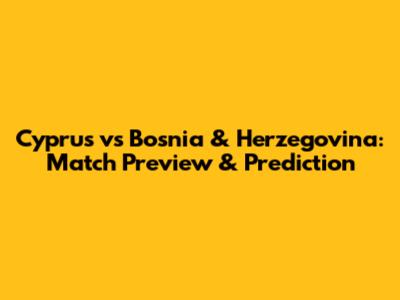 Cyprus vs Bosnia & Herzegovina: Match Preview & Prediction