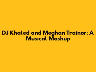 DJ Khaled and Meghan Trainor: A Musical Mashup