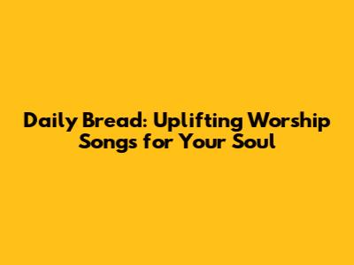 Daily Bread: Uplifting Worship Songs for Your Soul