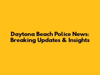 Daytona Beach Police News: Breaking Updates & Insights