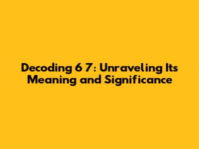 Decoding 6 7: Unraveling Its Meaning and Significance