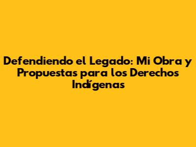 Defendiendo el Legado: Mi Obra y Propuestas para los Derechos Indígenas