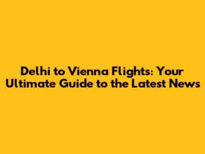 Delhi to Vienna Flights: Your Ultimate Guide to the Latest News