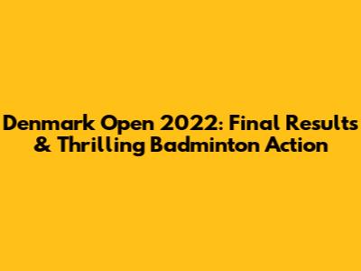 Denmark Open 2022: Final Results & Thrilling Badminton Action