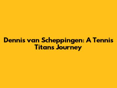 Dennis van Scheppingen: A Tennis Titan's Journey
