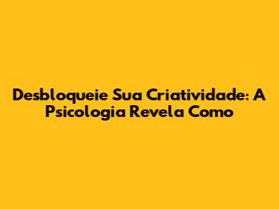 Desbloqueie Sua Criatividade: A Psicologia Revela Como