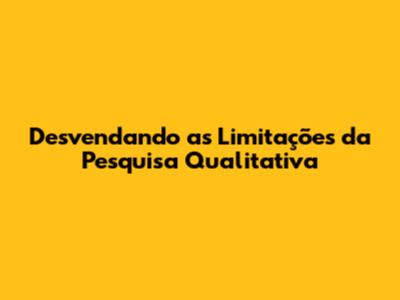Desvendando as Limitações da Pesquisa Qualitativa
