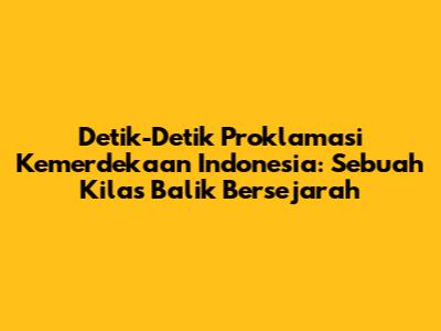 Detik-Detik Proklamasi Kemerdekaan Indonesia: Sebuah Kilas Balik Bersejarah