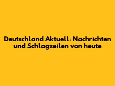 Deutschland Aktuell: Nachrichten und Schlagzeilen von heute