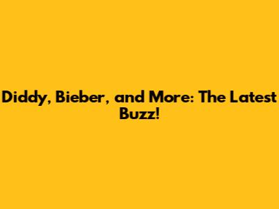 Diddy, Bieber, and More: The Latest Buzz!